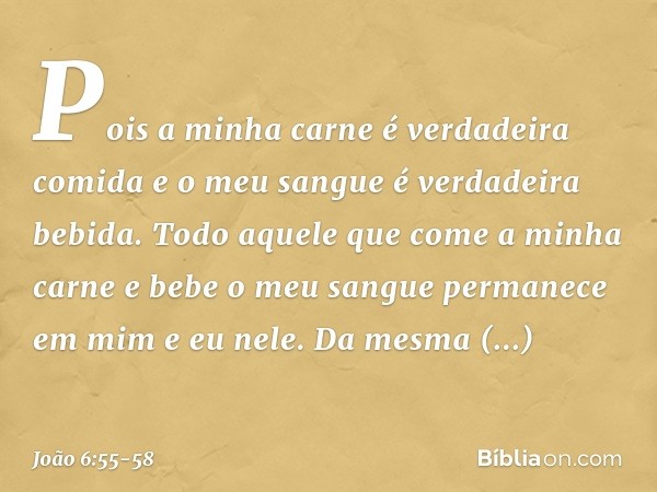 Pois a minha carne é verdadeira comida e o meu sangue é verdadeira bebida. Todo aquele que come a minha carne e bebe o meu sangue permanece em mim e eu nele. Da