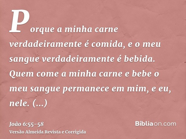 Porque a minha carne verdadeiramente é comida, e o meu sangue verdadeiramente é bebida.Quem come a minha carne e bebe o meu sangue permanece em mim, e eu, nele.