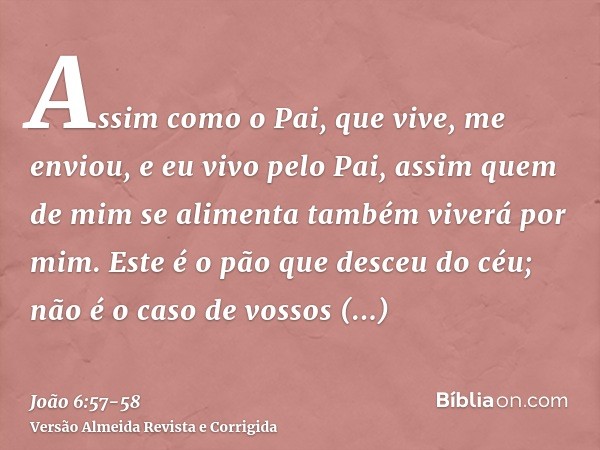 Assim como o Pai, que vive, me enviou, e eu vivo pelo Pai, assim quem de mim se alimenta também viverá por mim.Este é o pão que desceu do céu; não é o caso de v