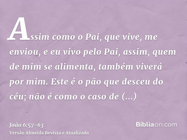 Assim como o Pai, que vive, me enviou, e eu vivo pelo Pai, assim, quem de mim se alimenta, também viverá por mim.Este é o pão que desceu do céu; não é como o ca