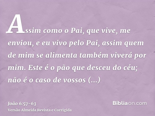 Assim como o Pai, que vive, me enviou, e eu vivo pelo Pai, assim quem de mim se alimenta também viverá por mim.Este é o pão que desceu do céu; não é o caso de v