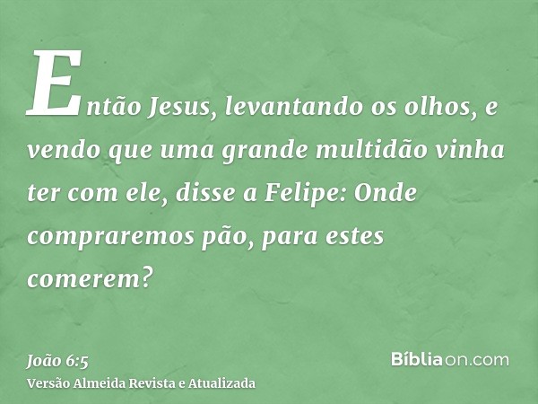 Então Jesus, levantando os olhos, e vendo que uma grande multidão vinha ter com ele, disse a Felipe: Onde compraremos pão, para estes comerem?