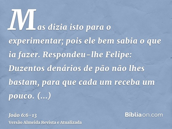 Mas dizia isto para o experimentar; pois ele bem sabia o que ia fazer.Respondeu-lhe Felipe: Duzentos denários de pão não lhes bastam, para que cada um receba um