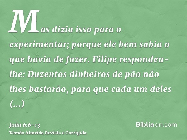 Mas dizia isso para o experimentar; porque ele bem sabia o que havia de fazer.Filipe respondeu-lhe: Duzentos dinheiros de pão não lhes bastarão, para que cada u