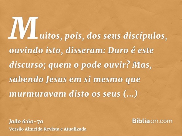 Muitos, pois, dos seus discípulos, ouvindo isto, disseram: Duro é este discurso; quem o pode ouvir?Mas, sabendo Jesus em si mesmo que murmuravam disto os seus d