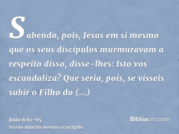 Sabendo, pois, Jesus em si mesmo que os seus discípulos murmuravam a respeito disso, disse-lhes: Isto vos escandaliza?Que seria, pois, se vísseis subir o Filho 