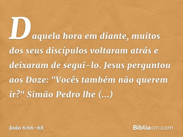 Daquela hora em diante, muitos dos seus discípulos voltaram atrás e deixaram de segui-lo. Jesus perguntou aos Doze: "Vocês também não querem ir?" Simão Pedro lh