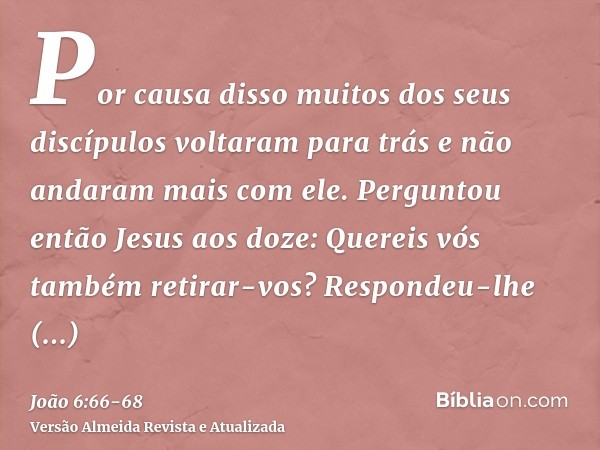 Por causa disso muitos dos seus discípulos voltaram para trás e não andaram mais com ele.Perguntou então Jesus aos doze: Quereis vós também retirar-vos?Responde