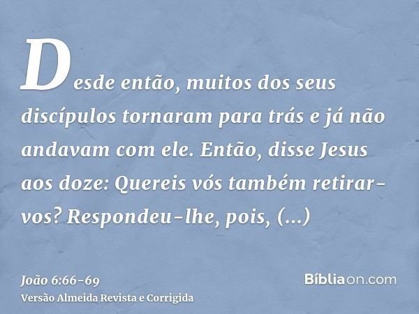 Desde então, muitos dos seus discípulos tornaram para trás e já não andavam com ele.Então, disse Jesus aos doze: Quereis vós também retirar-vos?Respondeu-lhe, p