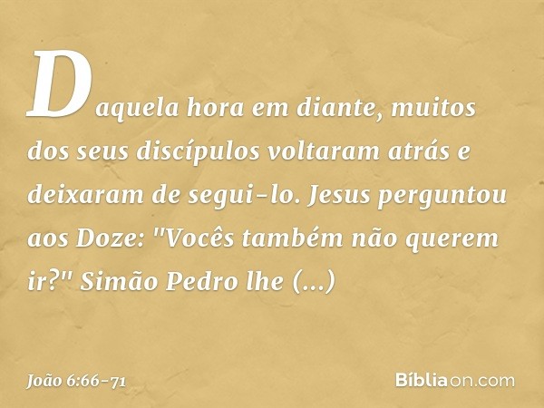Daquela hora em diante, muitos dos seus discípulos voltaram atrás e deixaram de segui-lo. Jesus perguntou aos Doze: "Vocês também não querem ir?" Simão Pedro lh