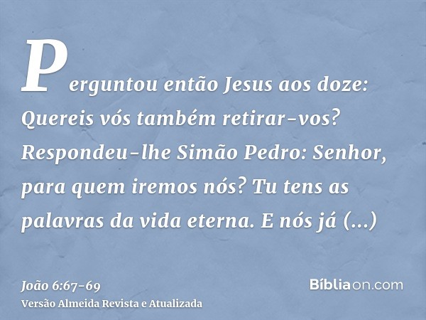 Perguntou então Jesus aos doze: Quereis vós também retirar-vos?Respondeu-lhe Simão Pedro: Senhor, para quem iremos nós? Tu tens as palavras da vida eterna.E nós