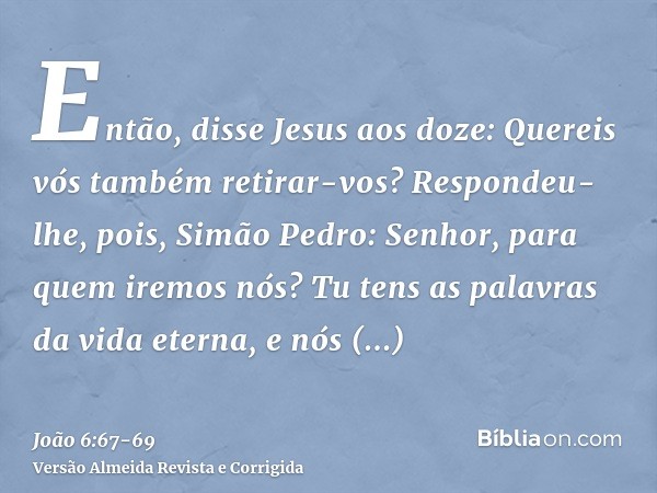 Então, disse Jesus aos doze: Quereis vós também retirar-vos?Respondeu-lhe, pois, Simão Pedro: Senhor, para quem iremos nós? Tu tens as palavras da vida eterna,e