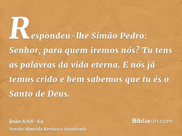 Respondeu-lhe Simão Pedro: Senhor, para quem iremos nós? Tu tens as palavras da vida eterna.E nós já temos crido e bem sabemos que tu és o Santo de Deus.