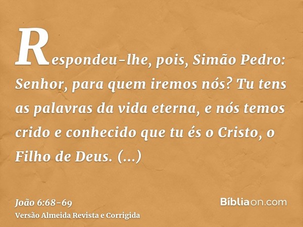 Respondeu-lhe, pois, Simão Pedro: Senhor, para quem iremos nós? Tu tens as palavras da vida eterna,e nós temos crido e conhecido que tu és o Cristo, o Filho de 