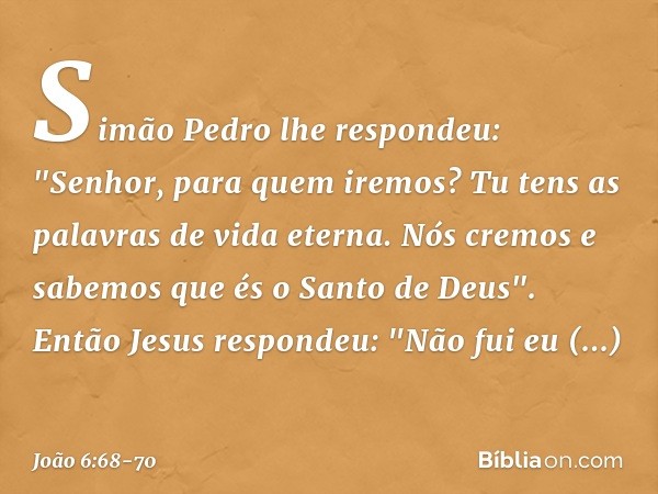 Simão Pedro lhe respondeu: "Senhor, para quem iremos? Tu tens as palavras de vida eterna. Nós cremos e sabemos que és o Santo de Deus". Então Jesus respondeu: "