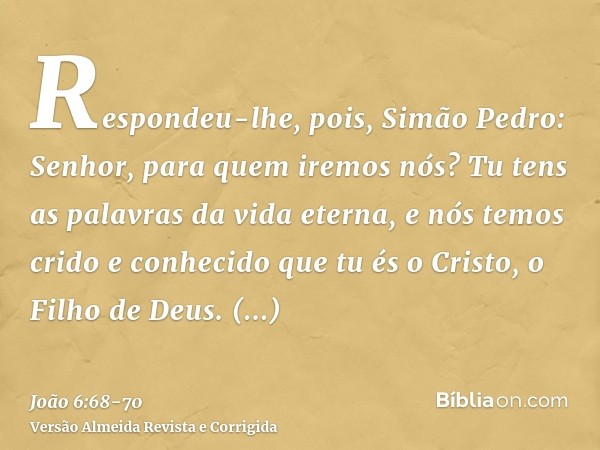 Respondeu-lhe, pois, Simão Pedro: Senhor, para quem iremos nós? Tu tens as palavras da vida eterna,e nós temos crido e conhecido que tu és o Cristo, o Filho de 