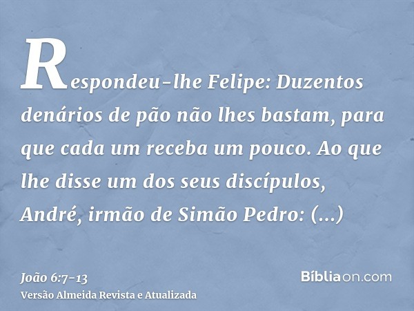 Respondeu-lhe Felipe: Duzentos denários de pão não lhes bastam, para que cada um receba um pouco.Ao que lhe disse um dos seus discípulos, André, irmão de Simão 
