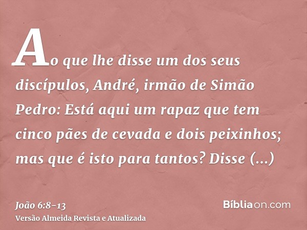 Ao que lhe disse um dos seus discípulos, André, irmão de Simão Pedro:Está aqui um rapaz que tem cinco pães de cevada e dois peixinhos; mas que é isto para tanto