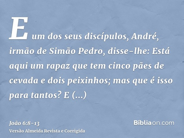 E um dos seus discípulos, André, irmão de Simão Pedro, disse-lhe:Está aqui um rapaz que tem cinco pães de cevada e dois peixinhos; mas que é isso para tantos?E 