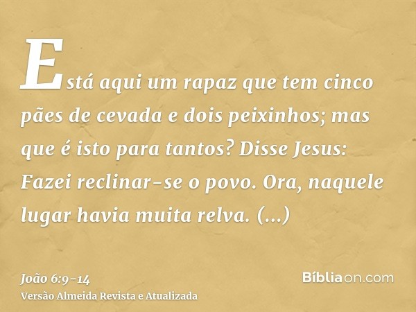 Está aqui um rapaz que tem cinco pães de cevada e dois peixinhos; mas que é isto para tantos?Disse Jesus: Fazei reclinar-se o povo. Ora, naquele lugar havia mui