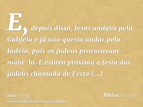 E, depois disso, Jesus andava pela Galiléia e já não queria andar pela Judéia, pois os judeus procuravam matá-lo.E estava próxima a festa dos judeus chamada de 