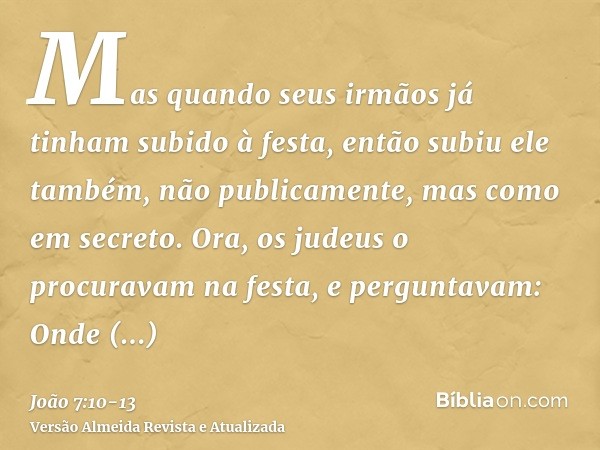 Mas quando seus irmãos já tinham subido à festa, então subiu ele também, não publicamente, mas como em secreto.Ora, os judeus o procuravam na festa, e perguntav
