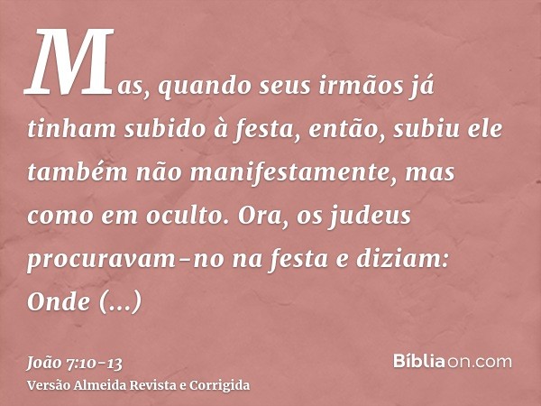 Mas, quando seus irmãos já tinham subido à festa, então, subiu ele também não manifestamente, mas como em oculto.Ora, os judeus procuravam-no na festa e diziam: