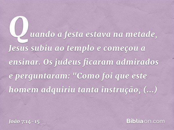 Quando a festa estava na metade, Jesus subiu ao templo e começou a ensinar. Os judeus ficaram admirados e perguntaram: "Como foi que este homem adquiriu tanta i