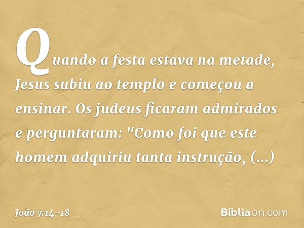 Quando a festa estava na metade, Jesus subiu ao templo e começou a ensinar. Os judeus ficaram admirados e perguntaram: "Como foi que este homem adquiriu tanta i