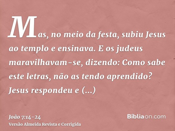 Mas, no meio da festa, subiu Jesus ao templo e ensinava.E os judeus maravilhavam-se, dizendo: Como sabe este letras, não as tendo aprendido?Jesus respondeu e di