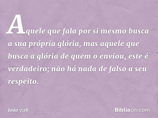 Aquele que fala por si mesmo busca a sua própria glória, mas aquele que busca a glória de quem o enviou, este é verdadeiro; não há nada de falso a seu respeito.