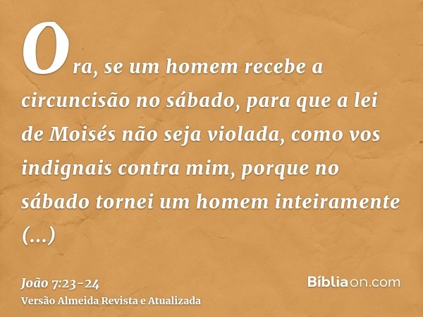 Ora, se um homem recebe a circuncisão no sábado, para que a lei de Moisés não seja violada, como vos indignais contra mim, porque no sábado tornei um homem inte