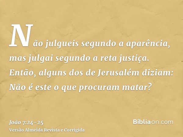 Não julgueis segundo a aparência, mas julgai segundo a reta justiça.Então, alguns dos de Jerusalém diziam: Não é este o que procuram matar?