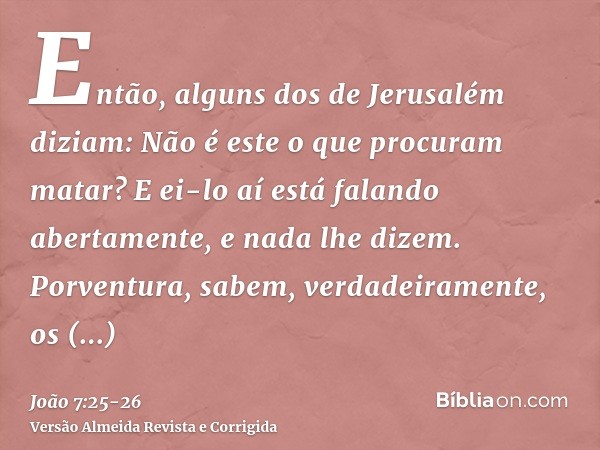 Então, alguns dos de Jerusalém diziam: Não é este o que procuram matar?E ei-lo aí está falando abertamente, e nada lhe dizem. Porventura, sabem, verdadeiramente