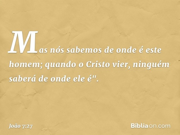 Mas nós sabemos de onde é este homem; quando o Cristo vier, ninguém saberá de onde ele é". -- João 7:27