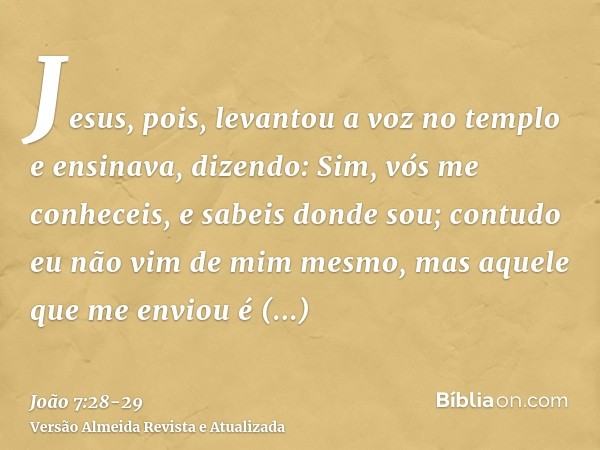 Jesus, pois, levantou a voz no templo e ensinava, dizendo: Sim, vós me conheceis, e sabeis donde sou; contudo eu não vim de mim mesmo, mas aquele que me enviou
