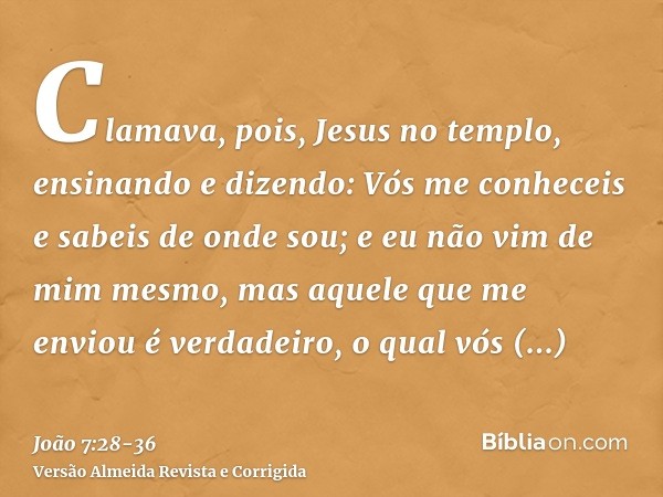 Clamava, pois, Jesus no templo, ensinando e dizendo: Vós me conheceis e sabeis de onde sou; e eu não vim de mim mesmo, mas aquele que me enviou é verdadeiro, o 