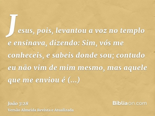 Jesus, pois, levantou a voz no templo e ensinava, dizendo: Sim, vós me conheceis, e sabeis donde sou; contudo eu não vim de mim mesmo, mas aquele que me enviou 