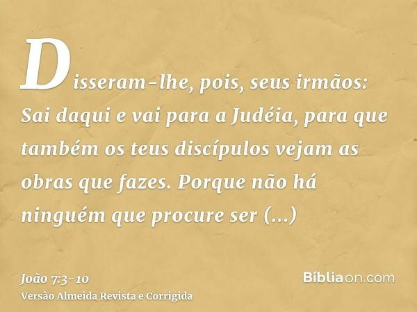 Disseram-lhe, pois, seus irmãos: Sai daqui e vai para a Judéia, para que também os teus discípulos vejam as obras que fazes.Porque não há ninguém que procure se