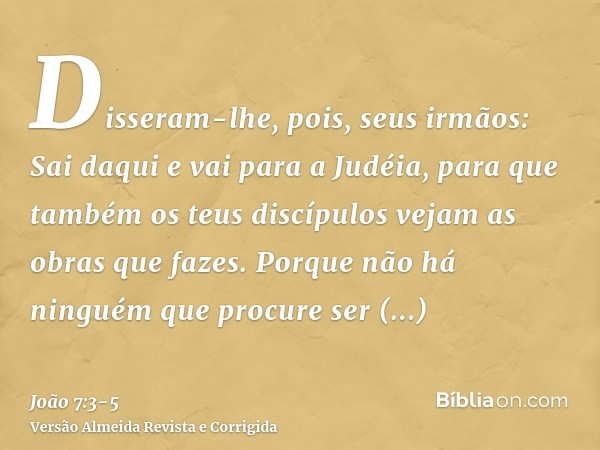 Disseram-lhe, pois, seus irmãos: Sai daqui e vai para a Judéia, para que também os teus discípulos vejam as obras que fazes.Porque não há ninguém que procure se