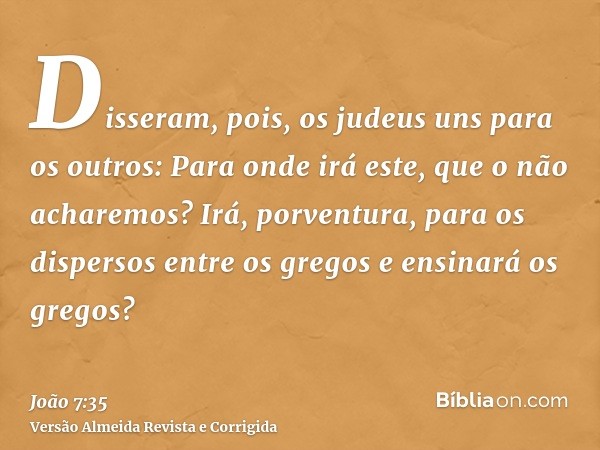 Disseram, pois, os judeus uns para os outros: Para onde irá este, que o não acharemos? Irá, porventura, para os dispersos entre os gregos e ensinará os gregos?