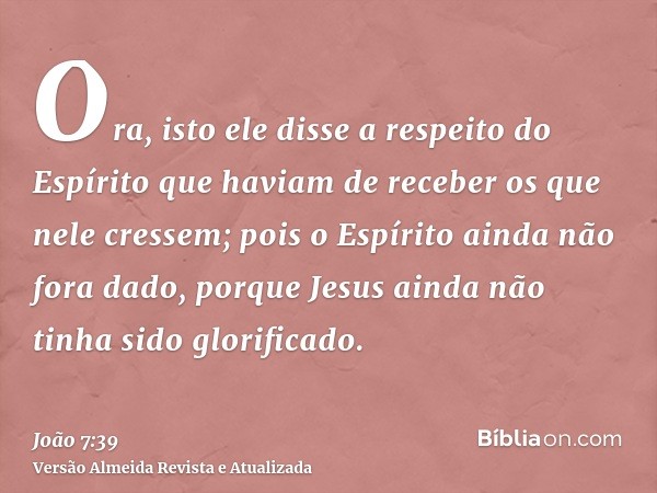 Ora, isto ele disse a respeito do Espírito que haviam de receber os que nele cressem; pois o Espírito ainda não fora dado, porque Jesus ainda não tinha sido glo