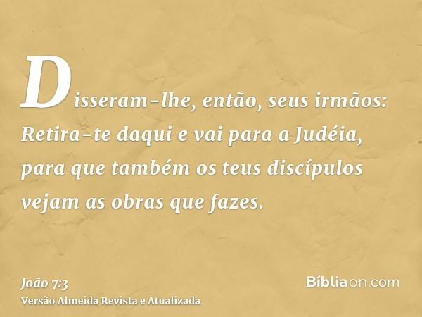 Disseram-lhe, então, seus irmãos: Retira-te daqui e vai para a Judéia, para que também os teus discípulos vejam as obras que fazes.