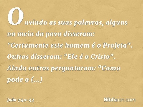 Ouvindo as suas palavras, alguns no meio do povo disseram: "Certamente este homem é o Profeta". Outros disseram: "Ele é o Cristo".
Ainda outros perguntaram: "Co