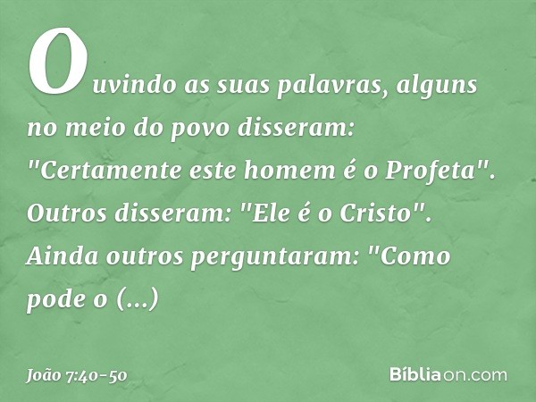 Ouvindo as suas palavras, alguns no meio do povo disseram: "Certamente este homem é o Profeta". Outros disseram: "Ele é o Cristo".
Ainda outros perguntaram: "Co