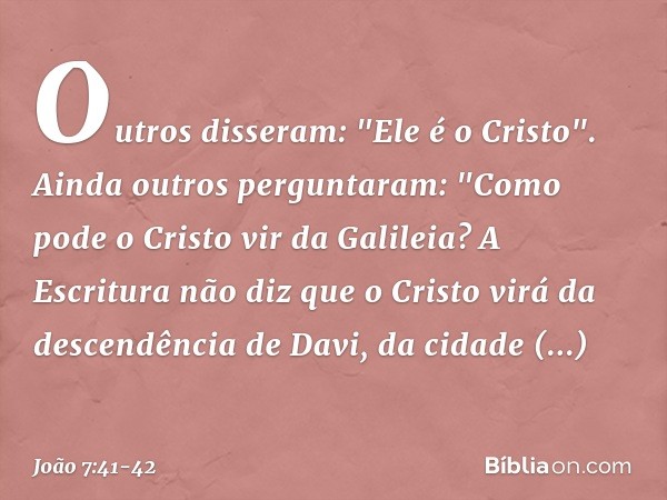 Outros disseram: "Ele é o Cristo".
Ainda outros perguntaram: "Como pode o Cristo vir da Galileia? A Escritura não diz que o Cristo virá da descendência de Davi,