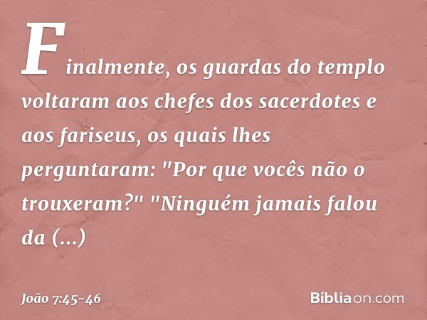 Finalmente, os guardas do templo voltaram aos chefes dos sacerdotes e aos fariseus, os quais lhes perguntaram: "Por que vocês não o trouxeram?" "Ninguém jamais 