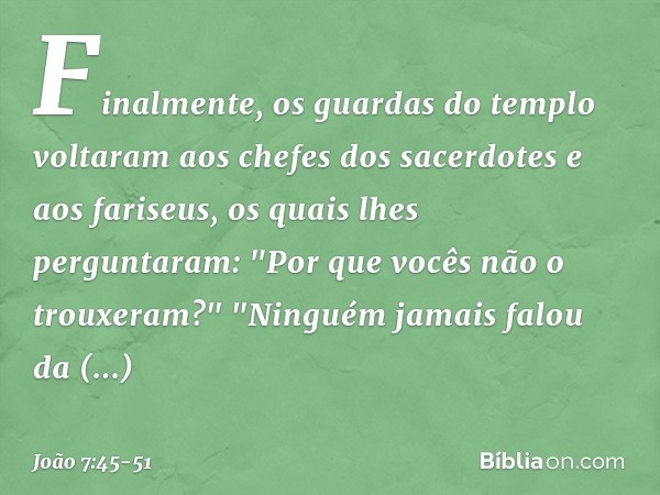 Finalmente, os guardas do templo voltaram aos chefes dos sacerdotes e aos fariseus, os quais lhes perguntaram: "Por que vocês não o trouxeram?" "Ninguém jamais