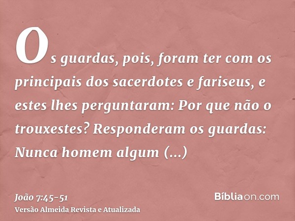 Os guardas, pois, foram ter com os principais dos sacerdotes e fariseus, e estes lhes perguntaram: Por que não o trouxestes?Responderam os guardas: Nunca homem