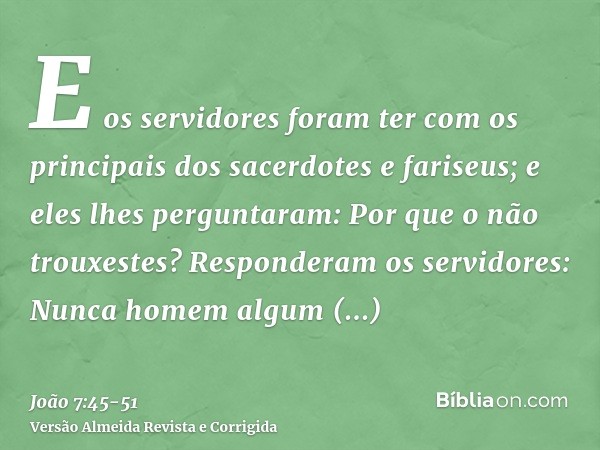 E os servidores foram ter com os principais dos sacerdotes e fariseus; e eles lhes perguntaram: Por que o não trouxestes?Responderam os servidores: Nunca homem